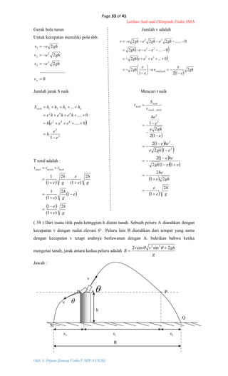 Page 33 of 41
Latihan Soal-soal Olimpiade Fisika SMA
Oleh: S. Priyono (Jurusan Fisika F-MIPA UGM)
0
......................
2
2
2
3
3
2
2
1




nv
ghev
ghev
ghev
 
 
 
gh
e
e
v
e
e
gh
eeegh
eeegh
ghegheghev
naikrata 2
121
2
0...2
0....2
0......222
2
32
32
32












 
2
2
642
642
321
1
.
0....
0....
...
e
e
h
eeeh
hehehe
hhhhS nnaik





 
 
 
 
  
 
  g
h
e
e
ghe
he
eegh
hee
eghe
hee
e
ghe
e
he
v
S
t
naikrata
naik
naik
2
1
21
2
112
12
12
12
12
2
1
2
2
2
2
_2














 
 
 
g
h
e
e
e
g
h
e
g
h
e
e
g
h
e
ttt naikturuntotal
2
)1(
1
1
2
)1(
1
2
)1(
2
1
1











Gerak bola turun Jumlah v adalah
Untuk kecepatan memiliki pola sbb:
Jumlah jarak S naik Mencari t naik
T total adalah :
( 34 ) Dari suatu titik pada ketnggian h diatas tanah. Sebuah peluru A diarahkan dengan
kecepatan v dengan sudut elevasi  . Peluru lain B diarahkan dari tempat yang sama
dengan kecepatan v tetapi arahnya berlawanan dengan A. buktikan bahwa ketika
mengenai tanah, jarak antara kedua peluru adalah
g
ghvv
R
2sincos2 22



Jawab :
v
B A P
v 
h
Q
S
3x 1x 2x
R
 