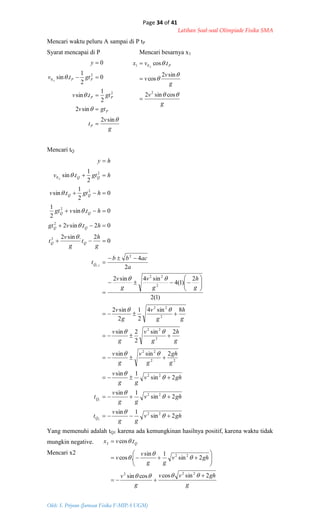 Page 34 of 41
Latihan Soal-soal Olimpiade Fisika SMA
Oleh: S. Priyono (Jurusan Fisika F-MIPA UGM)
g
v
t
gtv
gttv
gttv
y
P
P
PP
PPA




sin2
sin2
2
1
.sin
0
2
1
.sin
0
2
2
0





g
v
g
v
v
tvx PA




cossin2
sin2
cos
.cos
2
01



ghv
gg
v
t
ghv
gg
v
t
ghv
gg
v
g
gh
g
v
g
v
g
h
g
v
g
v
g
h
g
v
g
v
g
h
g
v
g
v
a
acbb
t
g
h
t
g
v
t
htvgt
htvgt
hgttv
hgttv
hy
Q
Q
Q
QQ
QQ
QQ
QQ
QQA
2sin
1sin
2sin
1sin
2sin
1sin
2sinsin
2sin
2
2sin
8sin4
2
1
2
sin2
)1(2
2
)1(4
sin4sin2
2
4
0
2.sin2
02.sin2
0.sin
2
1
0
2
1
.sin
2
1
.sin
22
22
22
22
22
2
22
2
22
2
22
2
2
2
2
2
2
0
2
1
2,1





































g
ghvv
g
v
ghv
gg
v
v
tvx Q
2sincoscossin
2sin
1sin
.cos
.cos
222
22
2















Mencari waktu peluru A sampai di P tP
Syarat mencapai di P Mencari besarnya x1
Mencari tQ
Yang memenuhi adalah tQ1 karena ada kemungkinan hasilnya positif, karena waktu tidak
mungkin negative.
Mencari x2
 