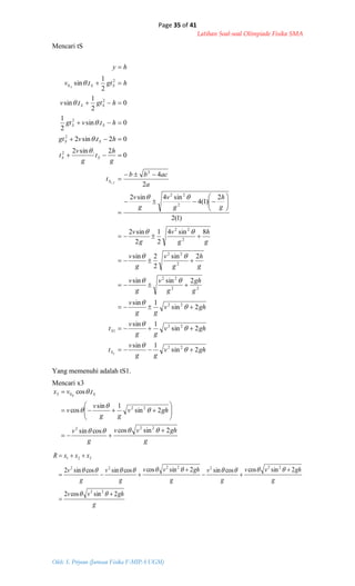 Page 35 of 41
Latihan Soal-soal Olimpiade Fisika SMA
Oleh: S. Priyono (Jurusan Fisika F-MIPA UGM)
ghv
gg
v
t
ghv
gg
v
t
ghv
gg
v
g
gh
g
v
g
v
g
h
g
v
g
v
g
h
g
v
g
v
g
h
g
v
g
v
a
acbb
t
g
h
t
g
v
t
htvgt
htvgt
hgttv
hgttv
hy
S
S
S
SS
SS
SS
SS
SSA
2sin
1sin
2sin
1sin
2sin
1sin
2sinsin
2sin
2
2sin
8sin4
2
1
2
sin2
)1(2
2
)1(4
sin4sin2
2
4
0
2.sin2
02.sin2
0.sin
2
1
0
2
1
.sin
2
1
.sin
22
22
1
22
22
22
2
22
2
22
2
22
2
2
2
2
2
2
0
2
2,1





































g
ghvv
g
v
ghv
gg
v
v
tvx SB
2sincoscossin
2sin
1sin
cos
.cos
222
22
03















g
ghvv
g
ghvv
g
v
g
ghvv
g
v
g
v
xxxR
2sincos2
2sincoscossin2sincoscossincossin2
22
2222222
321









Mencari tS
Yang memenuhi adalah tS1.
Mencari x3
 