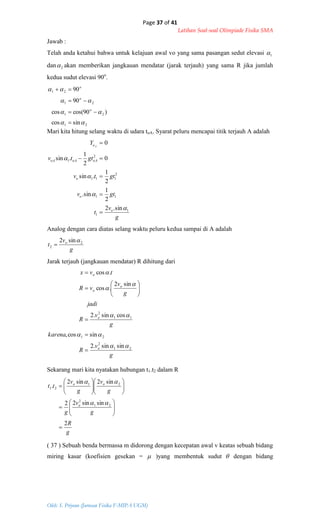 Page 37 of 41
Latihan Soal-soal Olimpiade Fisika SMA
Oleh: S. Priyono (Jurusan Fisika F-MIPA UGM)
21
21
21
21
sincos
)90cos(cos
90
90








o
o
o
g
v
t o 2
2
sin2 

g
v
R
karena
g
v
R
jadi
g
v
vR
tvx
o
o
o
o
o
21
2
21
11
2
sinsin.2
sincos,
cossin.2
sin2
.cos
.cos

















g
R
g
v
g
g
v
g
v
tt
o
oo
2
sinsin22
sin2sin2
.
21
2
21
21























Jawab :
Telah anda ketahui bahwa untuk kelajuan awal vo yang sama pasangan sedut elevasi 1
dan 2 akan memberikan jangkauan mendatar (jarak terjauh) yang sama R jika jumlah
kedua sudut elevasi 90o
.
Mari kita hitung selang waktu di udara toA. Syarat peluru mencapai titik terjauh A adalah
g
v
t
gtv
gttv
gttv
Y
o
o
o
oAoAoA
oA
1
1
11
2
111
2
1
sin.2
2
1
sin.
2
1
.sin
0
2
1
.sin
0









Analog dengan cara diatas selang waktu peluru kedua sampai di A adalah
Jarak terjauh (jangkauan mendatar) R dihitung dari
Sekarang mari kita nyatakan hubungan t1.t2 dalam R
( 37 ) Sebuah benda bermassa m didorong dengan kecepatan awal v keatas sebuah bidang
miring kasar (koefisien gesekan =  )yang membentuk sudut  dengan bidang
 