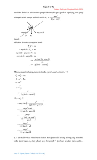 Page 38 of 41
Latihan Soal-soal Olimpiade Fisika SMA
Oleh: S. Priyono (Jurusan Fisika F-MIPA UGM)
 
 
 




cossin
cossin
cossin
cossin
sin







ga
m
mg
a
mamg
mamgmg
mafmg
maF
ges
  cossin2
2
2
20
2
2
2
2
2
22






g
v
a
v
s
vas
asv
asvv ot
 
 
 
 










tan2
tan2
cos
cossin
2
cossin2
cos
cossin2
cos
.
2
2
2
2
2









 












g
mgv
g
mgv
g
mgv
g
mgv
g
v
mg
SfW gesf
mendatar. Buktikan bahwa usaha yang dilakukan oleh gaya gesekan sepanjang jarak yang
ditempuh benda sampai berhenti adalah
 

tan2
2


mv
Wf !
N
mg sin mg cos
 W
Jawab:
sMencari besarnya percepatan benda
Mencari jarak total yang ditempuh benda, syarat benda berhenti vt = 0.
( 38 ) Sebuah benda bermassa m ditahan diam pada suatu bidang miring yang memiliki
sedut kemiringan  , oleh sebuah gaya horizontal F. koefisien gesekan statis adalah .
 