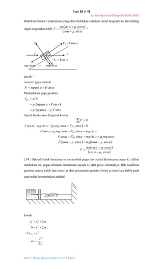 Page 39 of 41
Latihan Soal-soal Olimpiade Fisika SMA
Oleh: S. Priyono (Jurusan Fisika F-MIPA UGM)
 sincos FmgN 
 



sincos
sincos
Fmg
Fmg
Nf
ss
s
sges



 
   
 
 





sincos
cossin
cossinsincos
cossinsincos
sinsincoscos
0sincossincos
0
s
s
ss
ss
ss
ss
mg
F
mgF
mgmgFF
mgFmgF
FmgmgF
F








o
o
o
ot
x
v
a
vax
axv
asvv
2
2
20
2
2
2
2
22




Buktikan bahwa F maksimum yang diperbolehkan sebelum mulai bergerak ke atas bidang
dapat dinyatakan oleh
 


sincos
cossin
s
smg
F


 !
N Fy = Fcos
F F
Fx = Fsin
mg sin  mgcos
jawab :
mencari gaya normal
Menentukan gaya gesekan
Syarat benda akan bergerak keatas
( 39 ) Sebuah balok bermassa m menumbuk pegas horizontal (konstanta pegas k). akibat
tumbukan ini, pegas tertekan maksimum sejauh xo dari posisi normalnya. Bila koefisien
gesekan antara balok dan lantai  dan percepatan gravitasi bumi g maka laju balok pada
saat mulai bertumbukan adalah!
Jawab :
 