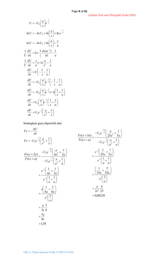 Page 4 of 41
Latihan Soal-soal Olimpiade Fisika SMA
Oleh: S. Priyono (Jurusan Fisika F-MIPA UGM)



















































































xx
a
eU
dx
dU
ax
e
x
a
U
dx
dU
ax
e
x
a
U
dx
dU
ax
e
x
a
U
dx
dU
ax
U
dx
dU
ax
a
a
x
dx
dU
U
adx
axd
dx
dU
U
a
x
x
a
UU
e
x
a
UU
e
x
a
UU
a
x
a
x
a
x
a
x
x
a
a
x
a
x
1
11
11
)1(
11
11
1
)1(
1
1)(1
0
1
lnlnln
lnlnlnln
20
0
0
0
2
1
0
0
0
38,1
8
3
4
3
2
2
4
2
4
1
11
2
1
4
1
1
2
1
4
)(
)2(
2
1
2
20
2
2
0





















































e
a
e
a
a
e
aa
e
aa
e
aa
e
aa
a
eU
aa
a
eU
axFx
axFx
a
a
a
a
00220,0
25
6
2
2
25
5
25
1
11
5
1
25
1
1
5
1
25
)(
)5(
4
4
1
5
20
2
5
0




















































e
a
a
e
aa
aa
e
aa
e
aa
a
eU
aa
a
eU
axFx
axFx
a
a
a
a
Sedangkan gaya diperoleh dari









xx
a
eUFx
dx
dU
Fx
a
x
1
20
 