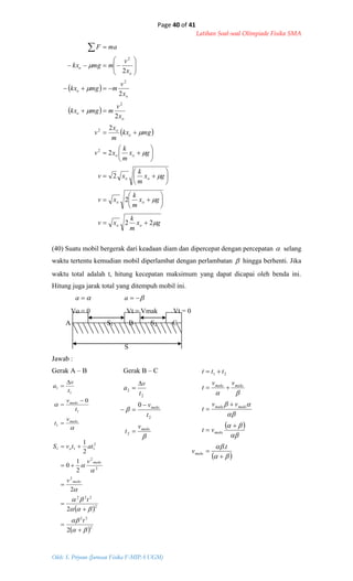 Page 40 of 41
Latihan Soal-soal Olimpiade Fisika SMA
Oleh: S. Priyono (Jurusan Fisika F-MIPA UGM)
 
 
 
gx
m
k
xv
gx
m
k
xv
gx
m
k
xv
gx
m
k
xv
mgkx
m
x
v
x
v
mmgkx
x
v
mmgkx
x
v
mmgkx
maF
oo
oo
oo
oo
o
o
o
o
o
o
o
o








22
2
2
2
2
2
2
2
2
2
2
2
2



































maks
maks
v
t
t
v
t
v
a





1
1
1
1
0
 
 2
22
2
222
2
2
2
2
111
2
2
2
2
1
0
2
1














t
t
v
v
attvS
maks
maks
o


maks
maks
v
t
t
v
t
v
a





2
2
2
2
0
 
 














t
v
vt
vv
t
vv
t
ttt
maks
maks
maksmaks
maksmaks
.
21
(40) Suatu mobil bergerak dari keadaan diam dan dipercepat dengan percepatan  selang
waktu tertentu kemudian mobil diperlambat dengan perlambatan  hingga berhenti. Jika
waktu total adalah t, hitung kecepatan maksimum yang dapat dicapai oleh benda ini.
Hitung juga jarak total yang ditempuh mobil ini.
a a
Vo = 0 Vt = Vmak Vt = 0
A S1 B S2 C
S
Jawab :
Gerak A – B Gerak B – C
 