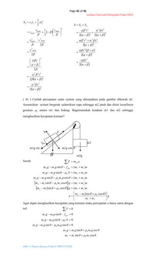 Page 41 of 41
Latihan Soal-soal Olimpiade Fisika SMA
Oleh: S. Priyono (Jurusan Fisika F-MIPA UGM)
 
 
 2
22
2
222
2
2
22
2
2
222
2
.
2
2
.
2
2
2
1
2
1


































t
t
t
v
vv
vv
v
attvS
maks
maksmaks
maksmaks
maks
o
   
 
 
 
 






















2
.
2
.
2
.
2
.
2
2
2
2
2
2222
2
22
2
22
21
t
t
tt
tt
SSS
 
  
 
g
mm
mm
a
ammgmm
ammgmmm
ammgmgmgm
ammNgmgm
ammfgmgm
amF
k
k
k
k
k
ges
tot
.
cossin
)(.cossin
)(.cossin
)(cossin
)(sin
)(sin
21
12
2112
21112
21112
2112
2112


























cossin
cossin
0cossin
0sin
0sin
0
112
112
112
12
12
mmm
gmgmgm
gmgmgm
Ngmgm
fgmgm
F
k
k
k
k
ges






( 41 ) Carilah percepatan suatu system yang ditunjukkan pada gambar dibawah ini.
Assumsikan system bergerak sedemikian rupa sehingga m2 jatuh dan disini kooefisein
gesekan k antara m1 dan bidang. Bagaimanakah keadaan m1 dan m2 sehingga
menghasilkan kecepatan konstan?
N F
fges m2
m1g sin  m1g cos 
 m2g
Jawab.
Agar dapat menghasilkan kecepatan yang konstan maka percepatan a harus sama dengan
nol
 