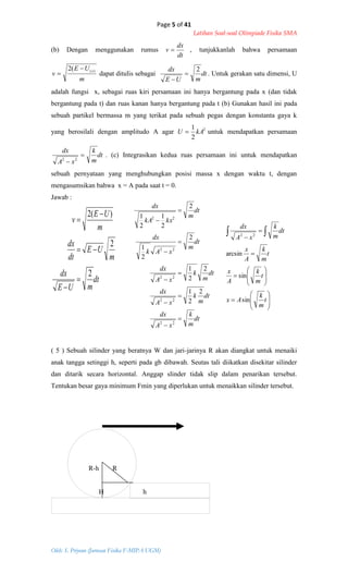 Page 5 of 41
Latihan Soal-soal Olimpiade Fisika SMA
Oleh: S. Priyono (Jurusan Fisika F-MIPA UGM)
dt
m
k
xA
dx
dt
m
k
xA
dx
dt
m
k
xA
dx
dt
m
xAk
dx
dt
m
kxkA
dx










22
22
22
22
22
2
2
1
2
2
1
2
2
1
2
2
1
2
1
dt
mUE
dx
m
UE
dt
dx
m
UE
v
2
2
)(2



























t
m
k
Ax
t
m
k
A
x
t
m
k
A
x
dt
m
k
xA
dx
sin
sin
arcsin
22
(b) Dengan menggunakan rumus
dt
dx
v  , tunjukkanlah bahwa persamaan
m
UE
v
x)((2 
 dapat ditulis sebagai dt
mUE
dx 2


. Untuk gerakan satu dimensi, U
adalah fungsi x, sebagai ruas kiri persamaan ini hanya bergantung pada x (dan tidak
bergantung pada t) dan ruas kanan hanya bergantung pada t (b) Gunakan hasil ini pada
sebuah partikel bermassa m yang terikat pada sebuah pegas dengan konstanta gaya k
yang berosilali dengan amplitudo A agar 2
2
1
kAU  untuk mendapatkan persamaan
dt
m
k
xA
dx

 22
. (c) Integrasikan kedua ruas persamaan ini untuk mendapatkan
sebuah pernyataan yang menghubungkan posisi massa x dengan waktu t, dengan
mengasumsikan bahwa x = A pada saat t = 0.
Jawab :
( 5 ) Sebuah silinder yang beratnya W dan jari-jarinya R akan diangkat untuk menaiki
anak tangga setinggi h, seperti pada gb dibawah. Seutas tali diikatkan disekitar silinder
dan ditarik secara horizontal. Anggap slinder tidak slip dalam penarikan tersebut.
Tentukan besar gaya minimum Fmin yang diperlukan untuk menaikkan silinder tersebut.
R-h R
H h
 