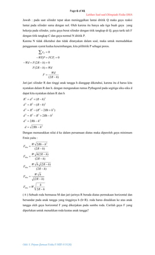 Page 6 of 41
Latihan Soal-soal Olimpiade Fisika SMA
Oleh: S. Priyono (Jurusan Fisika F-MIPA UGM)
Jawab : pada saat silinder tepat akan meninggalkan lantai dititik Q maka gaya reaksi
lantai pada silinder sama dengan nol. Oleh karena itu hanya ada tiga buah gaya yang
bekerja pada silinder, yaitu gaya berat silinder dengan titik tangkap di Q, gaya tarik tali F
dengan titik tangkap C dan gaya normal N dititik P.
Karena N tidak diketahui dan tidak ditanyakan dalam soal, maka untuk memudahkan
penggunaan syarat kedua keseimbangan, kita pilihtitik P sebagai poros.
)2(
)2(
0)2(
0
0
11
hR
Wd
F
WdhRF
hRFWd
FCPPWP
P






Jari-jari silinder R dan tinggi anak tangga h dianggap diketahui, karena itu d harus kita
nyatakan dalam R dan h. dengan mengunakan rumus Pythagoral pada segitiga siku-siku d
dapat kita nyatakan dalam R dan h
2
22
2222
2222
222
222
2
2
2
)2(
)(
)(
hRhd
hRhd
hRhRRd
hRhRRd
hRRd
hRdR






Dengan memasukkan nilai d ke dalam persamaan diatas maka diperoleh gaya minimum
Fmin yaitu :
hR
h
WF
hR
hW
F
hR
hRhW
F
hR
hRhW
F
hR
hRhW
F
Min
Min
Min
Min
Min













2
)2(
)2(
)2(
)2(
)2(
)2(
2 2
( 6 ) Sebuah roda bermassa M dan jari-jarinya R berada diatas permukaan horizontal dan
bersandar pada anak tangga yang tingginya h (h<R). roda harus dinaikkan ke atas anak
tangga oleh gaya horizontal F yang dikerjakan pada sumbu roda. Carilah gaya F yang
diperlukan untuk menaikkan roda keatas anak tangga?
 
