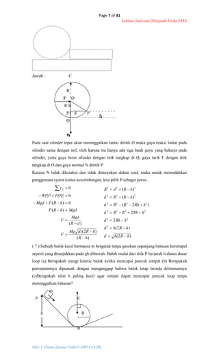 Page 7 of 41
Latihan Soal-soal Olimpiade Fisika SMA
Oleh: S. Priyono (Jurusan Fisika F-MIPA UGM)
h
Jawab : C
R
F O
R-h
P1 d P
Q
W
Pada saat silinder tepat akan meninggalkan lantai dititik O maka gaya reaksi lantai pada
silinder sama dengan nol, oleh karena itu hanya ada tiga buah gaya yang bekerja pada
silinder, yaitu gaya berat silinder dengan titik tangkap di Q, gaya tarik F dengan titik
tangkap di O dan gaya normal N dititik P
Karena N tidak diketahui dan tidak ditanyakan dalam soal, maka untuk memudahkan
penggunaan syarat kedua keseimbangan, kita pilih P sebagai poros .
)(
)2((
)(
)(
0)(
0
0
11
hR
hRdMg
F
dR
Mgd
F
MgdhRF
hRFMgd
FOPPWP
P









)2(
)2(
2
2
)2(
)(
)(
2
22
2222
2222
222
222
hRhd
hRhd
hRhd
hRhRRd
hRhRRd
hRRd
hRdR







( 7 ) Sebuah balok kecil bermassa m bergerak tanpa gesekan sepanjang lintasan bersimpal
seperti yang ditunjukkan pada gb dibawah. Balok mulai dari titik P berjarak h diatas dasar
loop (a) Berapakah energi kinetic balok ketika mencapai puncak simpal (b) Berapakah
percepatannya dipuncak dengan menganggap bahwa balok tetap berada dilintasannya
(c)Berapakah nilai h paling kecil agar simpal dapat mencapai puncak loop tanpa
meninggalkan lintasan?
m
P C
h R
B
 