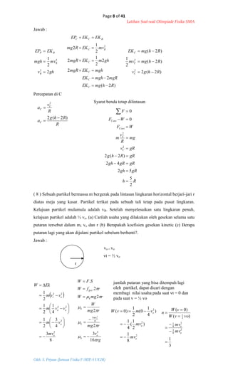 Page 8 of 41
Latihan Soal-soal Olimpiade Fisika SMA
Oleh: S. Priyono (Jurusan Fisika F-MIPA UGM)
Rh
gRgh
gRgRgh
gRRhg
gRv
mg
R
v
m
WF
WF
F
C
C
Cent
Cent
2
5
52
42
)2(2
0
0
2
2









R
Rhg
a
R
v
a
C
C
C
)2(2
2



 
8
3
4
3
2
1
4
1
2
1
2
1
2
2
22
22
o
o
oo
ot
mv
vm
vvm
vvm
EkW

















rg
v
rmg
rmg
W
rmgW
rfW
SFW
o
k
mv
k
k
k
ges
o








16
3
2
2
2
2.
.
2
8
3 2







2
2
2
8
1
)
2
1
(
4
1
)
4
1
0(
2
1
)0(
o
o
o
mv
mv
vmvW



3
1
)(
)0(
2
8
3
2
8
1
2
1







o
o
mv
mv
vovW
vW
n
Jawab :
ghv
mvmgh
EKEP
B
B
BP
2
2
1
2
2



)2(
2
2
2
2
1
2
2
1
2 2
RhmgEK
mgRmghEK
mghEKmgR
ghmEKmgR
mvEKRmg
EKEKEP
C
C
C
C
BC
BCC






)2(2
)2(
2
1
)2(
2
2
Rhgv
Rhmgmv
RhmgEK
C
C
C



Percepatan di C
Syarat benda tetap dilintasan
( 8 ) Sebuah partikel bermassa m bergerak pada lintasan lingkaran horizontal berjari-jari r
diatas meja yang kasar. Partikel terikat pada sebuah tali tetap pada pusat lingkaran.
Kelajuan partikel mulamula adalah vB. Setelah menyelesaikan satu lingkaran penuh,
kelajuan partikel adalah ½ vo. (a) Carilah usaha yang dilakukan oleh gesekan selama satu
putaran tersebut dalam m, vo dan r (b) Berapakah koefisien gesekan kinetic (c) Berapa
putaran lagi yang akan dijalani partikel sebelum berhenti?.
Jawab :
vo = vo
vt = ½ vo
r
jumlah putaran yang bisa ditempuh lagi
oleh partikel, dapat dicari dengan
membagi nilai usaha pada saat vt = 0 dan
pada saat v = ½ vo
 