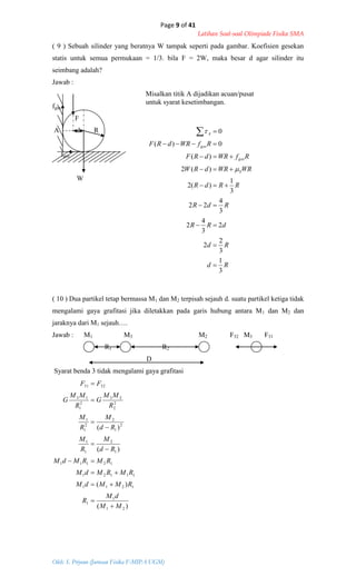 Page 9 of 41
Latihan Soal-soal Olimpiade Fisika SMA
Oleh: S. Priyono (Jurusan Fisika F-MIPA UGM)
Rd
Rd
dRR
RdR
RRdR
WRWRdRW
RfWRdRF
RfWRdRF
S
ges
ges
A
3
1
3
2
2
2
3
4
2
3
4
22
3
1
)(2
)(2
)(
0)(
0











)(
)(
)(
)(
21
1
1
1211
11121
12111
1
2
1
1
2
1
2
2
1
1
2
2
23
2
1
13
3231
MM
dM
R
RMMdM
RMRMdM
RMRMdM
Rd
M
R
M
Rd
M
R
M
R
MM
G
R
MM
G
FF











( 9 ) Sebuah silinder yang beratnya W tampak seperti pada gambar. Koefisien gesekan
statis untuk semua permukaan = 1/3. bila F = 2W, maka besar d agar silinder itu
seimbang adalah?
Jawab :
fges
F
A d R
fges
W
( 10 ) Dua partikel tetap bermassa M1 dan M2 terpisah sejauh d. suatu partikel ketiga tidak
mengalami gaya grafitasi jika diletakkan pada garis hubung antara M1 dan M2 dan
jaraknya dari M1 sejauh….
Jawab : M1 M3 M2 F32 M3 F31
R1 R2
D
Syarat benda 3 tidak mengalami gaya grafitasi
Misalkan titik A dijadikan acuan/pusat
untuk syarat kesetimbangan.
 
