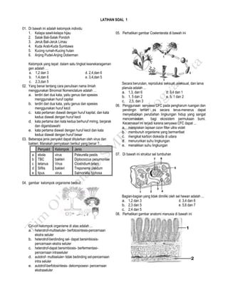 www.bank-soal-un.co.cc Selamat Belajar dan Sukses
LATIHAN SOAL 1
01. Di bawah ini adalah kelompok individu
1. Kelapa sawit-kelapa hijau
2. Salak Bali-Salak Pondoh
3. Jeruk Bali-Jeruk Limau
4. Kuda Arab-Kuda Sumbawa
5. Kucing rumah-Kucing hutan
6. Anjing Pudel-Anjing Doberman
Kelompok yang tepat dalam satu tingkat keanekaragaman
gen adalah …
a. 1,2 dan 3 d. 2,4,dan 6
b. 1,4,dan 6 e. 3,4,dan 5
c. 2,3,dan 5
02. Yang benar tentang cara penulisan nama ilmiah
menggunakan Binomial Nomenclature adalah …
a. terdiri dari dua kata, yaitu genus dan spesies
menggunakan huruf capital
b. terdiri dari dua kata, yaitu genus dan spesies
menggunakan huruf kecil
c. kata pertaman diawali dengan huruf kapital, dan kata
kedua diawali dengan huruf kecil
d. kata pertama dan kata kedua berhuruf miring, berjarak
dan digarisbawahi
e. kata pertama diawali dengan huruf kecil dan kata
kedua diawali dengan huruf besar
03. Beberapa jenis penyakit dapat ditularkan oleh virus dan
bakteri. Manakah pernyataan berikut yang benar ?...
Penyakit Kelompok Jenis
a ebola virus Psteurella pestis
b TBC bakteri Diplococcus penumoniae
c tetanus Virus Clostridium tetani
d Sifilis bakteri Treponema palidum
e tipus virus Salmonella typhosa
04. gambar kelompok organisme berikut :
Ciri-ciri kelompok organisme di atas adalah ...
a. heterotrof-multiseluler- berfotosintesis-pencernaan
ekstra seluler
b. heterotrof-berdinding sel- dapat bersimbiosis-
pencernaan ekstra seluler
c. heterotrof-dapat bersimbiosis- berfermentasi-
pencernaan intraseluler
d. autotrof- multiseluler- tidak bedinding sel-pencernaan
intra seluler
e. autotrof-berfotosintesis- dekomposesr- pencernaan
ekstraseluler
05. Perhatikan gambar Coelenterata di bawah ini
Secara berurutan, reproduksi seksual, aseksual, dan larva
planula adalah ...
a. 1,3, dan 6 d. 3,4 dan 1
b. 1, 5 dan 2 e. 5, 1 dan 2
c. 2,5, dan 3
06. Penggunaan senyawa CFC pada pengharum ruangan dan
pendingin lemari es secara terus-menerus dapat
menyebabkan perubahan lingkungan hidup yang sangat
mencemaskan bagi ekosistem permukaan bumi.
Kecemasan ini terjadi karena senyawa CFC dapat ...
a. menipiskan lapisan ozon filter ultra violet
b. membunuh organisme yang bermanfaat
c. mengikat karbon dioksida di udara
d. menurunkan suhu lingkungan
e. menaikkan suhu lingkungan
07. Di bawah ini struktur sel tumbuhan
Bagian-bagian yang tidak dimiliki oleh sel hewan adalah ...
a. 1,2 dan 3 d. 3,4 dan 6
b. 2,3 dan 5 e. 5,6 dan 7
c. 2,4 dan 5
08. Perhatikan gambar anatomi manusia di bawah ini
 