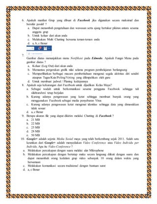 6. Apakah manfaat Grup yang dibuat di Facebook jika digunakan secara maksimal dan
bersifat positif ?
a. Dapat menambah pengetahuan dan wawasan serta ajang bertukar pikiran antara sesama
anggota grup
b. Untuk keluar dari akun anda
c. Melakukan Multi Chatting bersama teman-teman anda
d. a, b, c Benar
7.
Gambar diatas menunjukkan menu Notifikasi pada Edmodo. Apakah Fungsi Menu pada
gambar diatas ?
a. Keluar (Log Out) dari akun anda
b. Memantau pergerakan grafik nilai selama program pembelajaran berlangsung
c. Memperlihatkan berbagai macam pemberitahuan mengenai segala aktivitas diri sendiri
ataupun Tugas/Kuis/Poling/Voting yang dilimpahkan oleh guru
d. Untuk membuat jadwal / Planing kedepannya
8. Apakah saja kekurangan dari Facebook untuk dijadikan Kelas Maya?
a. Sebagai wadah untuk berkomunikasi sesame pengguna Facebook sehingga tali
silahturahmi tetap berjalan
b. Kurang adanya pengawasan yang ketat sehingga membuat banyak orang yang
menggunakan Facebook sebagai media penyebaran Virus
c. Kurang adanya pengawasan ketat mengenai identitas sehingga data yang dimasukkan
tidak sesuai
d. a, c Benar
9. Berapa ukuran file yang dapat dikirim melalui Chatting di Facebook ?
a. 21 MB
b. 22 MB
c. 25 MB
d. 28 MB
e. 50 MB
10. Google+ adalah sejenis Media Sosial maya yang telah berkembang sejak 2011. Salah satu
keunikan dari Google+ adalah menyediakan Video Conference atau Video Individu per
Individu. Apa itu Video Conference ?
a. Melakukan percakapan dengan suara melalui alat Mikrophone
b. Melakukan percakapan dengan bertatap muka secara langsung diikuti dengan suara dan
dapat menambah orang kedalam grup video sebanyak 10 orang dalam waktu yang
bersamaan
c. Melakukan komunikasi secara tradisional dengan bantuan surat
d. a, c Benar
 
