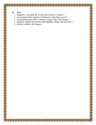 II. Esay
1. Bagaimana cara upload file di Chat pada Facebook ? Jelaskan !
2. Apa pendapat kalian mengenai Pembelajaran Kelas Maya saat ini ?
3. Apa perbedaan pada Video Conference dengan Video Call Chatting ?
4. Bagimana dampak jika Edmodo dapat digunakan dengan baik dan benar ?
5. Jelaskan kelebihan dari Hangout !
 