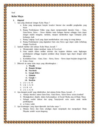 Soal
Kelas Maya
I. Objektif
1. Apa yang dimaksud dengan Kelas Maya ?
a. Kelas yang mempunyai banyak koneksi Internet dan memiliki penghasilan yang
besar
b. Ruang Pembelajaran Online yang dapat mempermudah interaksi Guru - Guru,
Guru-Siswa, Siswa - Siswa didalam suatu Jaringan Internet sehingga Guru dapat
dengan mudah mengatur, mendata, maupun memberikan tugas walaupun jarak
keduanya Jauh
c. Ruang Lingkup kecil yang dapat membebankan satu orang ke orang lainnya
d. Ruang Pembelajaran yang digunakan Guru atau Siswa agar dapat selalu terhubung
dengan Facebook
2. Apakah manfaat dari adanya Kelas Maya, kecuali ?
a. Memperudah dalam membuat status di Facebook
b. Guru mudah dalam melihat aktivitas dan kegiatan didalam suatu lingkungan
pembelajaran sehingga kegiatan penilaian sikap maupun tugas dapat dengan udah
dikerjakan
c. Komunikasi Guru – Guru, Guru – Siswa, Siswa – Siswa dapat berjalan dengan baik
d. b dan c benar
3. Dibawah ini mana kelas maya yang dikembangkan :
i. Moodle
ii. Rumah Belajar
iii. Facebook
iv. Google Drive
v. Edmodo
vi. Google +
vii. KasKus
a. i, ii, v, vi, vii
b. i, iii, v, vi, vii
c. i, ii, iii, v,vi
d. i, iv, v, vi, vii
4. Apa dampak positif yang ditimbulkan dari adanya Kelas Maya, kecuali .. ?
a. Adanya interaksi antara Guru-Guru, Guru-Siswa, Siswa-Siswa secara kondusif
b. Meningkatkan disiplin dalam berkomunikasi di Social Media atau di Dunia Maya
c. Sebagai wadah diskusi dan ajang Tanya/jawab serta merta untuk media
pembelajaran
d. a, b dan c salah
5. Apa keuntungan yang dapat diperoleh dari kelas maya ?
a. Dimana Siswa dan Guru sekaligus dapat menjelajahi dan mempelajari Dunia
Mayaitu sendiri secara langsung
 