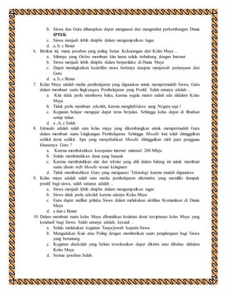 b. Siswa dan Guru diharapkan dapat menguasai dan mengetahui perkembangan Dunia
IPTEK
c. Siswa menjadi lebih disiplin dalam mengumpulkan tugas
d. a, b, c Benar
6. Berikut ini, mana jawaban yang paling benar. Kekurangan dari Kelas Maya ..
a. Sifatnya yang Online membuat kita harus selalu terhubung dengan Internet
b. Siswa menjadi lebih disiplin dalam berperilaku di Dunia Maya
c. Dapat meningkatkan keaktifan siswa bertanya ataupun menjawab pertanyaan dari
Guru
d. a, b, c Benar
7. Kelas Maya adalah media pembelajaran yang digunakan untuk mempermudah Siswa, Guru
dalam membuat suatu lingkungan Pembelajaran yang Positif. Salah satunya adalah ..
a. Kita tidak perlu membawa buku, karena segala materi sudah ada didalam Kelas
Maya
b. Tidak perlu membuat sekolah, karena menghabiskan uang Negara saja !
c. Kegiatan belajar mengajar dapat terus berjalan. Sehingga kelas dapat di liburkan
setiap tahun
d. a , b, c Salah
8. Edmodo adalah salah satu kelas maya yang dikembangkan untuk mempermudah Guru
dalam membuat suatu Lingkungan Pembelajaran. Sehingga Moodle kini telah ditinggalkan
sedikit demi sedikit. Apa yang menyebabkan Moodle ditinggalkan oleh para pengguna
khususnya Guru ?
a. Karena membutuhkan kecepatan internet minimal 200 Mbps
b. Selalu membutuhkan dana yang banyak
c. Karena membutuhkan alat dan teknisi yang ahli dalam bidang ini untuk membuat
suatu disain web Moodle sesuai keinginan
d. Tidak membutuhkan Guru yang menguasai Teknologi karena mudah digunakan
9. Kelas maya adalah salah satu media pembelajaran alternative yang memiliki dampak
positif bagi siswa, salah satunya adalah ..
a. Siswa menjadi lebih disiplin dalam mengumpulkan tugas
b. Siswa tidak perlu sekolah karena adanya Kelas Maya
c. Guru dapat melihat prilaku Siswa dalam melakukan aktifitas Komunikasi di Dunia
Maya
d. a dan c Benar
10. Dalam membuat suatu kelas Maya dibutuhkan keuletan demi terciptanya kelas Maya yang
kondusif bagi Siswa. Salah satunya adalah, kecuali ..
a. Selalu melakukan kegiatan Tanya/jawab kepada Siswa
b. Mengadakan Kuis atau Poling dengan memberikan suatu penghargaan bagi Siswa
yang beruntung
c. Kegiatan disekolah yang belum terselesaikan dapat dikirim atau dibahas didalam
Kelas Maya
d. Semua jawaban Salah
 