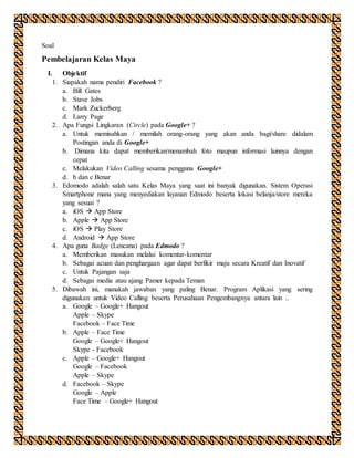 Soal
Pembelajaran Kelas Maya
I. Objektif
1. Siapakah nama pendiri Facebook ?
a. Bill Gates
b. Stave Jobs
c. Mark Zuckerberg
d. Larry Page
2. Apa Fungsi Lingkaran (Circle) pada Google+ ?
a. Untuk memisahkan / memilah orang-orang yang akan anda bagi/share didalam
Postingan anda di Google+
b. Dimana kita dapat memberikan/menambah foto maupun informasi lainnya dengan
cepat
c. Melakukan Video Calling sesama pengguna Google+
d. b dan c Benar
3. Edomodo adalah salah satu Kelas Maya yang saat ini banyak digunakan. Sistem Operasi
Smartphone mana yang menyediakan layanan Edmodo beserta lokasi belanja/store mereka
yang sesuai ?
a. iOS  App Store
b. Apple  App Store
c. iOS  Play Store
d. Android  App Store
4. Apa guna Badge (Lencana) pada Edmodo ?
a. Memberikan masukan melalui komentar-komentar
b. Sebagai acuan dan penghargaan agar dapat berfikir maju secara Kreatif dan Inovatif
c. Untuk Pajangan saja
d. Sebagai media atau ajang Pamer kepada Teman
5. Dibawah ini, manakah jawaban yang paling Benar. Program Aplikasi yang sering
digunakan untuk Video Calling beserta Perusahaan Pengembangnya antara lain ..
a. Google – Google+ Hangout
Apple – Skype
Facebook – Face Time
b. Apple – Face Time
Google – Google+ Hangout
Skype - Facebook
c. Apple – Google+ Hangout
Google – Facebook
Apple – Skype
d. Facebook – Skype
Google – Apple
Face Time – Google+ Hangout
 