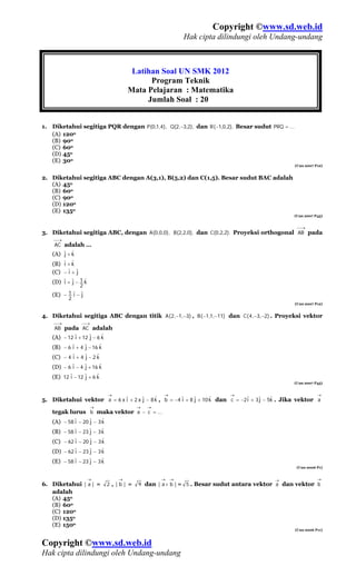 Copyright ©www.sd.web.id
                                                       Hak cipta dilindungi oleh Undang-undang



                                      Latihan Soal UN SMK 2012
                                           Program Teknik
                                     Mata Pelajaran : Matematika
                                          Jumlah Soal : 20


1. Diketahui segitiga PQR dengan P(0,1,4), Q(2,−3,2), dan R (−1,0,2), Besar sudut PRQ = ...
   (A) 120o
   (B) 90o
   (C) 60o
   (D) 45o
   (E) 30o
                                                                                               (Uan 2007 P12)


2. Diketahui segitiga ABC dengan A(3,1), B(5,2) dan C(1,5). Besar sudut BAC adalah
   (A) 45o
   (B) 60o
   (C) 90o
   (D) 120o
   (E) 135o
                                                                                               (Uan 2007 P45)


                                                                                                ⎯→
3. Diketahui segitiga ABC, dengan A(0,0,0), B(2,2,0), dan C(0,2,2). Proyeksi orthogonal AB pada
    ⎯→
    AC adalah …
       j ˆ
   (A) ˆ + k
       i ˆ
   (B) ˆ + k
   (C) − ˆ + ˆ
         i j
   (D) ˆ + ˆ − 1 k
       i j       ˆ
           2
        1ˆ−ˆ
   (E) − i j
        2
                                                                                               (Uan 2007 P12)


4. Diketahui segitiga ABC dengan titik A (2,−1,−3) , B ( −1,1,−11) dan C ( 4 ,−3,−2) . Proyeksi vektor
    ⎯→           ⎯→
    AB pada AC adalah
            i      j     ˆ
   (A) − 12 ˆ + 12 ˆ − 6 k
           i     j      ˆ
   (B) − 6 ˆ + 4 ˆ − 16 k
           i     j     ˆ
   (C) − 4 ˆ + 4 ˆ − 2 k
           i     j      ˆ
   (D) − 6 ˆ − 4 ˆ + 16 k
          i      j     ˆ
   (E) 12 ˆ − 12 ˆ + 6 k
                                                                                               (Uan 2007 P45)


                             →                 →                       →                                  →
                                    j     ˆ          i     j      ˆ           i    j    ˆ
5. Diketahui vektor a = 6 x ˆ + 2 x ˆ − 8 k , b = −4 ˆ + 8 ˆ + 10 k dan c = −2ˆ + 3ˆ − 5k . Jika vektor a
                            i
                      →                →   →
   tegak lurus b maka vektor a − c = ...
            i      j     ˆ
   (A) − 58 ˆ − 20 ˆ − 3 k
            i      j     ˆ
   (B) − 58 ˆ − 23 ˆ − 3 k
            i      j     ˆ
   (C) − 62 ˆ − 20 ˆ − 3 k
            i      j     ˆ
   (D) − 62 ˆ − 23 ˆ − 3 k
            i      j     ˆ
   (E) − 58 ˆ − 23 ˆ − 3 k
                                                                                                (Uan 2006 P1)


                  →              →             →   →                                   →                  →
6. Diketahui | a | =         2,|b| =   9 dan | a + b | = 5 . Besar sudut antara vektor a dan vektor b
   adalah
   (A) 45o
   (B) 60o
   (C) 120o
   (D) 135o
   (E) 150o
                                                                                               (Uan 2006 P11)



Copyright ©www.sd.web.id
Hak cipta dilindungi oleh Undang-undang
 