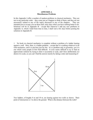 1
APPENDIX A
Miscellaneous Problems
In this Appendix I offer a number of random problems in classical mechanics. They are
not in any particular order – they come just as I happen to think of them, and they are not
necessarily related to any of the topics discussed in any of the chapters. They are
intended just to occupy you on those dull, rainy days when you have nothing better to do.
Solutions will be in Appendix B – except that whenever I add any new problems to
Appendix A, which I shall from time to time, I shall wait a few days before posting the
solutions in Appendix B.
_________________________

1. No book on classical mechanics is complete without a problem of a ladder leaning
against a wall. Here, then, is a ladder problem – except that it is nothing whatever to do
with mechanics, and it is put here just for fun. It is a problem only in geometry, yet it is
one which some people at first find difficult. It even seems difficult to try to find an
approximate solution by trying to draw it accurately to scale, and I have deliberately not
drawn it to scale, so you can’t find the answer merely by taking a ruler and measuring it!

10 m
8m

3m

Two ladders, of lengths 8 m and 10 m, are leaning against two walls as shown. Their
point of intersection is 3 m above the ground. What is the distance between the walls?

 