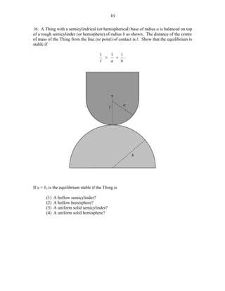 10
16. A Thing with a semicylindrical (or hemispherical) base of radius a is balanced on top
of a rough semicylinder (or hemisphere) of radius b as shown. The distance of the centre
of mass of the Thing from the line (or point) of contact is l. Show that the equilibrium is
stable if
1
1
1
>
+ .
l
a
b

*
l

a

b

If a = b, is the equilibrium stable if the Thing is
(1)
(2)
(3)
(4)

A hollow semicylinder?
A hollow hemisphere?
A uniform solid semicylinder?
A uniform solid hemisphere?

 