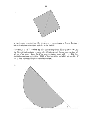 11
17.

*

*

A log of square cross-section, sides 2a, rests on two smooth pegs a distance 2ac apart,
one of the diagonals making an angle θ with the vertical.
Show that, if c < 1 / 8 = 0.354 the only equilibrium position possible is θ = 90o, but
that this position is unstable; consequently, following a small displacement, the logs will
fall out of the pegs. Show that if the pegs are farther apart, with c > 0.354, three
equilibrium positions are possible. Which of them are stable, and which are unstable? If
c = 1 , what are the possible equilibrium values of θ?
2
18.

θ

 