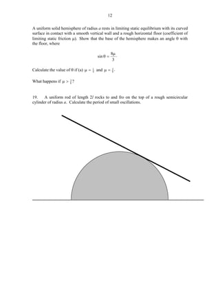12
A uniform solid hemisphere of radius a rests in limiting static equilibrium with its curved
surface in contact with a smooth vertical wall and a rough horizontal floor (coefficient of
limiting static friction µ). Show that the base of the hemisphere makes an angle θ with
the floor, where
sin θ =

Calculate the value of θ if (a) µ =

1
4

8µ .
3

3
and µ = 8 .

3
What happens if µ > 8 ?

19.
A uniform rod of length 2l rocks to and fro on the top of a rough semicircular
cylinder of radius a. Calculate the period of small oscillations.

 