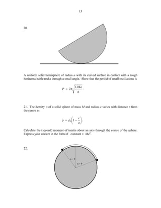 13

20.

A uniform solid hemisphere of radius a with its curved surface in contact with a rough
horizontal table rocks through a small angle. Show that the period of small oscillations is
P = 2π

1.04a .
g

21. The density ρ of a solid sphere of mass M and radius a varies with distance r from
the centre as
r

ρ = ρ 0 1 −  .
a


Calculate the (second) moment of inertia about an axis through the centre of the sphere.
Express your answer in the form of constant % Ma2.

22.

*
α−θ
α+θ

*

 