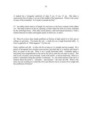 16

A student has a triangular sandwich of sides 9 cm, 12 cm, 15 cm. She takes a
semicircular bite of radius 3 cm out of the middle of the hypotenuse. Where is the centre
of mass of the remainder? Is it inside or outside the bite?
27. An rubber elastic band is of length 2πa and mass m; the force constant of the rubber
is k. The band is thrown in the air, spinning, so that it takes the form of a circle, stretched
by the centrifugal force. (This takes much practice, skill and manual dexterity.) Find a
relation between its radius and angular speed, in terms of a, m and k.
28. Most of us have done simple problems on friction at high school or in first year at
college or university. You know the sort – a body lies on a rough horizontal table. A
force is applied to it. What happens? Try this one.
Find a uniform rod AB. A ruler will do as long as it is straight and not warped. Or a
pencil of hexagonal (not circular) cross-section, provided that it is uniform and doesn’t
have an eraser at the end. Place it on a rough horizontal table. Gradually apply a
horizontal force perpendicular to the rod at the end A until the rod starts to move. The
end A will, of course, move forward. Look at the end B – it moves backward. There is a
point C somewhere along the rod that is stationary. I.e., the initial motion of the rod is a
rotation about the point C. Calculate – and measure – the ratio AC/AB. What is the
force you are exerting on A when the rod is just about to move, in terms of its weight and
the coefficient of friction?

 