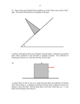 17
29. Some of the more dreaded friction problems are of the “Does it tip or does it slip?”
type. This and the following four are examples of this type.

θ

A uniform solid right circular cone of height h and basal radius a is placed on an inclined
plane whose inclination to the horizontal is gradually increased. The coefficient of
limiting static friction is µ. Does the cone slip, or does it tip?
30.

2a

x

A cubical block of side 2a rests on a rough horizontal table, the coefficient of limiting
static friction being µ. A gradually increasing horizontal force is applied as shown at a
distance x above the table. Will the block slip or will it tip? Show that, if µ < ½, the
block will slip whatever the value of x.

 