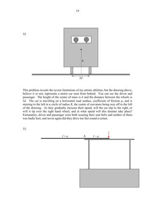 19

32.

•

h

2d

This problem reveals the severe limitations of my artistic abilities, but the drawing above,
believe it or not, represents a motor car seen from behind. You can see the driver and
passenger. The height of the centre of mass is h and the distance between the wheels is
2d. The car is travelling on a horizontal road surface, coefficient of friction µ, and is
steering to the left in a circle of radius R, the centre of curvature being way off to the left
of the drawing. As they gradually increase their speed, will the car slip to the right, or
will it tip over the right hand wheel, and at what speed will this disaster take place?
Fortunately, driver and passenger were both wearing their seat belts and neither of them
was badly hurt, and never again did they drive too fast round a corner.
33.
l+a

A

l−a

 