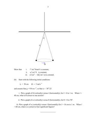 3

α

l0

*

*
Ω
Show that

i.
ii.
iii.

(b)

l 3 sin 3 θ tan θ is constant,
ω3 cot 2 θ is constant,
ω3 (ωl 2 − Ωl02 sin 2 α ) is constant.

Start with the following initial conditions:
l0 = 50 cm

Ω = 5 rad s−1

and assume that g = 9.8 m s−2, so that α = 38o 22'.
i. Plot a graph of θ (vertically) versus l (horizontally), for l = 0 to 1 m. When l =
40 cm, what is θ correct to one arcmin?
ii. Plot a graph of ω (vertically) versus θ (horizontally), for θ = 0 to 70o.
iii. Plot a graph of ω (vertically) versus l (horizontally) for l = 16 cm to 1 m. When l
= 60 cm, what is ω correct to four significant figures?
________________

 