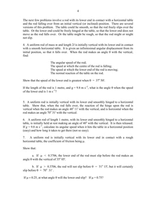 4
The next few problems involve a rod with its lower end in contact with a horizontal table
and the rod falling over from an initial vertical (or inclined) position. There are several
versions of this problem. The table could be smooth, so that the rod freely slips over the
table. Or the lower end could be freely hinged at the table, so that the lower end does not
move as the rod falls over. Or the table might be rough, so that the rod might or might
not slip.
4. A uniform rod of mass m and length 2l is initially vertical with its lower end in contact
with a smooth horizontal table. It is given an infinitesimal angular displacement from its
initial position, so that it falls over. When the rod makes an angle θ with the vertical,
find:
The angular speed of the rod;
The speed at which the centre of the rod is falling;
The speed at which the lower end of the rod is moving;
The normal reaction of the table on the rod.
Show that the speed of the lower end is greatest when θ = 37o 50'.
If the length of the rod is 1 metre, and g = 9.8 m s−2, what is the angle θ when the speed
of the lower end is 1 m s−1?
5. A uniform rod is initially vertical with its lower end smoothly hinged to a horizontal
table. Show that, when the rod falls over, the reaction of the hinge upon the rod is
vertical when the rod makes an angle 48o 11' with the vertical, and is horizontal when the
rod makes an angle 70o 31' with the vertical.
6. A uniform rod of length 1 metre, with its lower end smoothly hinged to a horizontal
table, is initially held at rest making an angle of 40o with the vertical. It is then released.
If g = 9.8 m s−1, calculate its angular speed when it hits the table in a horizontal position
(easy) and how long it takes to get there (not so easy).
7.
A uniform rod is initially vertical with its lower end in contact with a rough
horizontal table, the coefficient of friction being µ.
Show that:
a. If µ < 0.3706, the lower end of the rod must slip before the rod makes an
angle θ with the vertical of 35o 05'.
b. If µ > 0.3706, the rod will not slip before θ = 51o 15', but it will certainly
slip before θ = 70o 31' .
If µ = 0.25, at what angle θ will the lower end slip? If µ = 0.75?

 