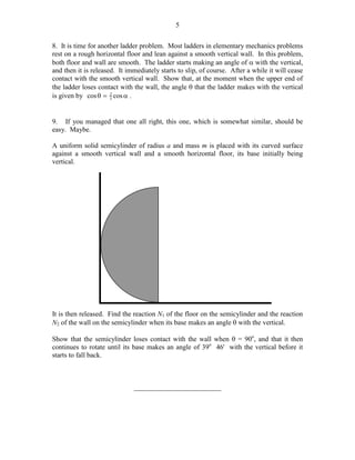5
8. It is time for another ladder problem. Most ladders in elementary mechanics problems
rest on a rough horizontal floor and lean against a smooth vertical wall. In this problem,
both floor and wall are smooth. The ladder starts making an angle of α with the vertical,
and then it is released. It immediately starts to slip, of course. After a while it will cease
contact with the smooth vertical wall. Show that, at the moment when the upper end of
the ladder loses contact with the wall, the angle θ that the ladder makes with the vertical
is given by cos θ = 2 cos α .
3
9. If you managed that one all right, this one, which is somewhat similar, should be
easy. Maybe.
A uniform solid semicylinder of radius a and mass m is placed with its curved surface
against a smooth vertical wall and a smooth horizontal floor, its base initially being
vertical.

It is then released. Find the reaction N1 of the floor on the semicylinder and the reaction
N2 of the wall on the semicylinder when its base makes an angle θ with the vertical.
Show that the semicylinder loses contact with the wall when θ = 90o, and that it then
continues to rotate until its base makes an angle of 39o 46' with the vertical before it
starts to fall back.

_________________________

 