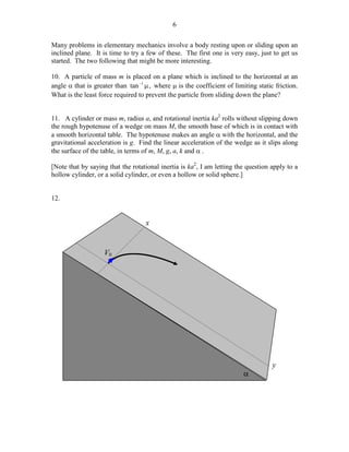 6
Many problems in elementary mechanics involve a body resting upon or sliding upon an
inclined plane. It is time to try a few of these. The first one is very easy, just to get us
started. The two following that might be more interesting.
10. A particle of mass m is placed on a plane which is inclined to the horizontal at an
angle α that is greater than tan −1 µ , where µ is the coefficient of limiting static friction.
What is the least force required to prevent the particle from sliding down the plane?
11. A cylinder or mass m, radius a, and rotational inertia ka2 rolls without slipping down
the rough hypotenuse of a wedge on mass M, the smooth base of which is in contact with
a smooth horizontal table. The hypotenuse makes an angle α with the horizontal, and the
gravitational acceleration is g. Find the linear acceleration of the wedge as it slips along
the surface of the table, in terms of m, M, g, a, k and α .
[Note that by saying that the rotational inertia is ka2, I am letting the question apply to a
hollow cylinder, or a solid cylinder, or even a hollow or solid sphere.]
12.

x

V0

α

y

 
