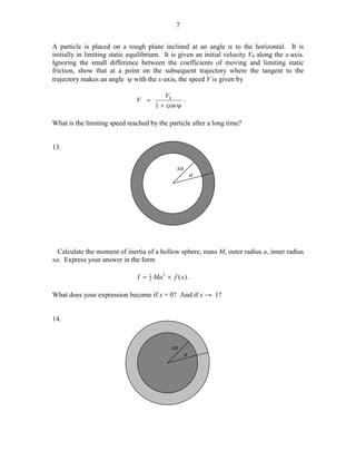 7
A particle is placed on a rough plane inclined at an angle α to the horizontal. It is
initially in limiting static equilibrium. It is given an initial velocity V0 along the x-axis.
Ignoring the small difference between the coefficients of moving and limiting static
friction, show that at a point on the subsequent trajectory where the tangent to the
trajectory makes an angle ψ with the x-axis, the speed V is given by
V =

V0
.
1 + cos ψ

What is the limiting speed reached by the particle after a long time?
13.
xa

a

Calculate the moment of inertia of a hollow sphere, mass M, outer radius a, inner radius
xa. Express your answer in the form
2
I = 5 Ma 2 × f ( x) .

What does your expression become if x = 0? And if x → 1?
14.

xa

a

 