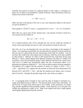 8
Calculate the moment of inertia of a spherical planet of outer radius a, consisting of a
dense core of radius xa surrounded by a mantle of density s times the density of the core.
Express your answer in the form
2
I = 5 Ma 2 × f ( x , s ) .

Make sure that, if the density of the core is zero, your expression reduces to the answer
you got for problem 13.
2
Draw graphs of I / (5 Ma 2 ) versus x (x going from 0 to 1), for s = 0.2, 0.4, 0.6 and 0.8.

Show that, for a given mass M and density ratio s, the moment of inertia is least for a
core size give by the solution of
2(1 − s ) x 5 + 15 x 2 − 9 = 0 .
For a mantle-to-density ratio of 0.6, calculate the core size for which the moment of
inertia is least and calculate (in units of 2 Ma 2 ) the moment of inertia for that core.
5
Now let’s see if we can determine the core size from a knowledge of the moment of
inertia. It is sometimes asserted that one can determine the moment of inertia (and hence
the core size) of a planet from the rate of precession of the orbit of a satellite. I am not
sure how this would work with a planet such as Mercury, which has never had a satellite
in orbit around it. (Mariner 10, while in orbit around the Sun, made three fly-bys past
Mercury). Unless a planet departs from spherical symmetry, the orbit of a satellite will
not precess, since the gravitational planet is then identical with that from a point mass.
And, even if a planet were dynamically oblate, the rate of precession allows us to
determine the dynamical ellipticity (C − A)/C, but not either moment of inertia separately.
Nevertheless, let’s suppose that the moment of inertia of a planet is (0.92 ± 1%) %
2
2
5 Ma ; specifically, let’s suppose that the moment of inertia has been determined to be
between 0.911 and 0.929 % 2 Ma 2 , and that the mantle-to-core density ratio is known
5
(how?) to be 0.6. Calculate the possible range in the value of the core radius x.

15. A rectangular brick of length 2l rests (with the sides of length 2l vertically) on a
rough semicylindrical log of radius R. The drawing below shows three such bricks. In
the first one, 2l is quite short, and it looks is if it is stable. In the second one, 2l is rather
long, and the equilibrium looks decidedly wobbly. In the third one, we’re not quite sure
whether the equilibrium is stable or not. What is the longest brick that is stable against
small angular displacements from the vertical?

 