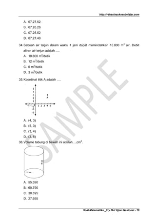 http://rahasiasuksesbelajar.com

   A. 07.27.52
   B. 07.26.28
   C. 07.25.52
   D. 07.27.40

34. Sebuah air terjun dalam waktu 1 jam dapat memindahkan 10.800 m3 air. Debit
   aliran air terjun adalah ….
   A. 18.800 m3/detik
   B. 12 m3/detik
   C. 6 m3/detik
   D. 3 m3/detik

35. Koordinat titik A adalah ….




   A. (4, 3)
   B. (5, 3)
   C. (3, 4)
   D. (3, 5)
36. Volume tabung di bawah ini adalah….cm3.
                 40 cm




     21 cm




   A. 55.390
   B. 60.790
   C. 30.395
   D. 27.695


                                              Soal Matematika _Try Out Ujian Nasional - 10
 