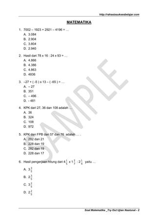 http://rahasiasuksesbelajar.com


                                     MATEMATIKA

1. 7002 – 1923 + 2921 – 4196 = …
   A.   3.084
   B.   2.904
   C.   3.804
   D.   2.940

2. Hasil dari 78 x 16 : 24 x 93 = …
   A. 4.866
   B. 4.386
   C. 4.863
   D. 4836

3. –27 + ( -5 ) x 13 – ( -65 ) = …
   A. – 27
   B. 351
   C. – 496
   D. - 481

4. KPK dari 27, 36 dan 108 adalah …
   A. 36
   B. 324
   C. 108
   D. 972

5. KPK dan FPB dari 57 dan 76 adalah … .
   A. 282 dan 21
   B. 228 dan 19
   C. 282 dan 19
   D. 228 dan 17

6. Hasil pengerjaan hitung dari 4 1 x 1 2 : 2 1 yaitu …
                                     5   7   4

   A. 3 3
         5

   B. 2 3
         5

   C. 3 2
         5

   D. 2 2
         5




                                                 Soal Matematika _Try Out Ujian Nasional - 2
 