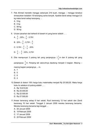 http://rahasiasuksesbelajar.com

7. Pak Ahmad memetik mangga sebanyak 216 buah, mangga – mangga tersebut
   dimasukkan kedalam 18 keranjang sama banyak. Apabila berat setiap mangga 0,5
   kg maka berat setiap keranjang …
   A.   9 kg
   B.   6 kg
   C.   99 kg
   D.   90 kg

8. Urutan pecahan dari terkecil di bawah ini yang benar adalah … .
        4                 3
   A.       ; 20% ;         ; 0,791
        5                 4
                3           4
   B. 20% ;       ; 0,791 ;
                4           5
                 4         3
   C. 0,791 ;         ;      , 20%
                 5         4
        3   4
   D.     ;   ; 20% ; 0,791
        4   5
                                                  1
9. Dita mempunyai 3 potong tali yang panjangnya 2 m dan 6 potong tali yang
                                                  2
               3
   panjangnya m. Panjang tali seluruhnya dipotong menjadi 3 bagian. Masing –
               4
   masing bagian panjangnya ... m.
   A. 7
   B. 5
   C. 6
   D. 4

10. Setelah di diskon 18% harga buku matematika menjadi Rp 20.500,00. Maka harga
   buku itu sebelum di potong adalah … .
   A. Rp 16.810,00
   B. Rp 25.000,00
   C. Rp 22.500,00
   D. Rp 27.500,00

11. Anwar berenang setiap 8 hari sekali, Rudi berenang 12 hari sekali dan Zandi
    berenang 16 hari sekali. Tanggal 2 Januari 2009 mereka berenang bersama.
    Mereka berenang bersama lagi tanggal …
    A. 26 Januari 2009
   B. 19 Pebruari 2009
   C. 17 Januari 2009
   D. 20 Pebruari 2009


                                             Soal Matematika _Try Out Ujian Nasional - 3
 