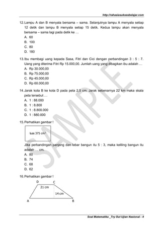 http://rahasiasuksesbelajar.com

12. Lampu A dan B menyala bersama – sama. Selanjutnya lampu A menyala setiap
    12 detik dan lampu B menyala setiap 15 detik. Kedua lampu akan menyala
    bersama – sama lagi pada detik ke …
   A.    60
   B.    100
   C.    80
   D.    180

13. Ibu membagi uang kepada Sasa, Fitri dan Cici dengan perbandingan 3 : 5 : 7.
    Uang yang diterima Fitri Rp 15.000,00. Jumlah uang yang dibagikan ibu adalah …
    A. Rp 30.000,00
    B. Rp 75.000,00
    C. Rp 45.000,00
   D. Rp 60.000,00

14. Jarak kota B ke kota D pada peta 2,5 cm. Jarak sebenarnya 22 km maka skala
    peta tersebut …
    A. 1 : 88.000
   B. 1 : 8.800
   C. 1 : 8.800.000
   D. 1 : 880.000

15. Perhatikan gambar !


         luas 375 cm 2



   Jika perbandingan panjang dan lebar bangun itu 5 : 3, maka keliling bangun itu
   adalah … cm.
   A. 80
   B. 74
   C. 68
   D. 62

16. Perhatikan gambar !
               D           C
                   21 cm

                               14 cm

     A                                 B




                                            Soal Matematika _Try Out Ujian Nasional - 4
 