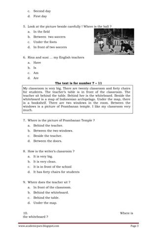 c.   Second day
      d. First day


   5. Look at the picture beside carefully ! Where is the ball ?
      a. In the field
      b. Between two soccers
      c.   Under the foots
      d. In front of two soccers


   6. Rina and susi … my English teachers
      a. Have
      b. Is
      c.   Am
      d. Are
                           The text is for number 7 – 11
   My classroom is very big. There are twenty classroom and forty chairs
   for students. The teacher’s table is in front of the classroom. The
   teacher sit behind the table. Behind her is the whiteboard. Beside the
   whiteboard is a map of Indonesian archipelago. Under the map, there
   is a bookshelf. There are two windows in the room. Between the
   windows is a picture of Prambanan temple. I like my classroom very
   much.


   7. Where is the picture of Prambanan Temple ?
      a. Behind the teacher.
      b. Between the two windows.
      c.   Beside the teacher.
      d. Between the doors.


   8. How is the writer’s classroom ?
      a. It is very big.
      b. It is very clean.
      c.   It is in front of the school
      d. It has forty chairs for students


   9. Where does the teacher sit ?
      a. In front of the classroom.
      b. Behind the whiteboard.
      c.   Behind the table.
      d. Under the map.


   10.                                                             Where is
   the whiteboard ?

www.academicpare.blogspot.com                                               Page 3
 