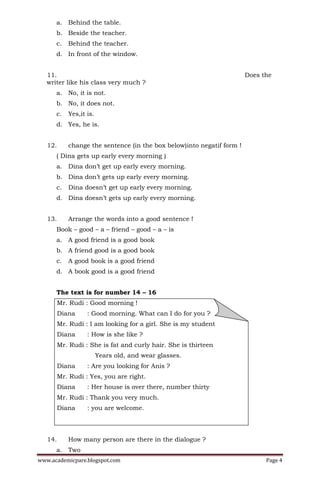 a. Behind the table.
      b. Beside the teacher.
      c.    Behind the teacher.
      d. In front of the window.


   11.                                                                  Does the
   writer like his class very much ?
      a. No, it is not.
      b. No, it does not.
      c.    Yes,it is.
      d. Yes, he is.


   12.      change the sentence (in the box below)into negatif form !
      ( Dina gets up early every morning )
      a. Dina don’t get up early every morning.
      b. Dina don’t gets up early every morning.
      c.    Dina doesn’t get up early every morning.
      d. Dina doesn’t gets up early every morning.


   13.      Arrange the words into a good sentence !
      Book – good – a – friend – good – a – is
      a. A good friend is a good book
      b. A friend good is a good book
      c.    A good book is a good friend
      d. A book good is a good friend


      The text is for number 14 – 16
         Mr. Rudi : Good morning !
         Diana     : Good morning. What can I do for you ?
         Mr. Rudi : I am looking for a girl. She is my student
         Diana     : How is she like ?
         Mr. Rudi : She is fat and curly hair. She is thirteen
                         Years old, and wear glasses.
         Diana     : Are you looking for Anis ?
         Mr. Rudi : Yes, you are right.
         Diana     : Her house is over there, number thirty
         Mr. Rudi : Thank you very much.
         Diana     : you are welcome.




   14.      How many person are there in the dialogue ?


www.academicpare.blogspot.com                                                 Page 4
      a. Two
 