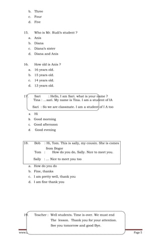 b. Three
      c.       Four
      d. Five


   15.         Who is Mr. Rudi’s student ?
      a. Anis
      b. Diana
      c.       Diana’s sister
      d. Diana and Anis


   16.         How old is Anis ?
      a. 16 years old.
      b. 15 years old.
      c.       14 years old.
      d. 13 years old.


   17.        Sari     : Hello, I am Sari. what is your name ?
              Tina : …sari. My name is Tina. I am a student of IA

              Sari : So we are classmate. I am a student of I A too

         a.    Hi
      b. Good morning
      c.      Good afternoon
      d.       Good evening



   18.         Bob    : Hi, Tom. This is sally, my cousin. She is comes
                     from Bogor
               Tom :     How do you do, Sally. Nice to meet you.

              Sally : … Nice to meet you too

      a. How do you do
      b. Fine, thanks
      c. I am pretty well, thank you
      d. I am fine thank you




   19.         Teacher : Well students. Time is over. We must end
                          The lesson. Thank you for your attention.
                          See you tomorrow and good Bye.

www.academicpare.blogspot.com                                             Page 5
 
