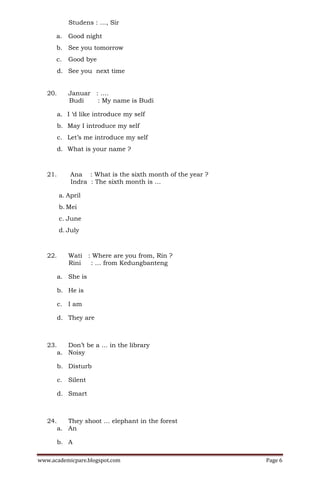 Studens : …, Sir

      a. Good night
      b. See you tomorrow
      c.    Good bye
         d. See you next time


   20.      Januar : ….
            Budi    : My name is Budi

         a. I ‘d like introduce my self
         b. May I introduce my self
         c. Let’s me introduce my self
         d. What is your name ?



   21.       Ana : What is the sixth month of the year ?
             Indra : The sixth month is …

         a. April
         b. Mei
         c. June
         d. July



   22.      Wati : Where are you from, Rin ?
            Rini  : … from Kedungbanteng

         a. She is

         b. He is

         c. I am

         d. They are



   23.      Don’t be a … in the library
         a. Noisy

         b. Disturb

         c. Silent

         d. Smart



   24.      They shoot … elephant in the forest
         a. An

         b. A

www.academicpare.blogspot.com                              Page 6
 