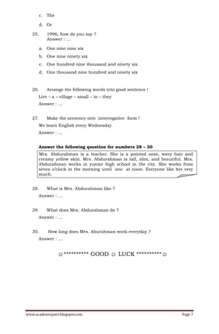 c. The

         d. Or

   25.      1996, how do you say ?
            Answer : …

         a. One nine nine six
         b. One nine ninety six
         c. One hundred nine thousand and ninety six
         d. One thousand nine hundred and ninety six



   26.      Arrange the following words into good sentence !
      Live – a – village – small – in – they
      Answer : …


   27.      Make the sentence into interrogative form !
      We learn English every Wednesday
      Answer : …


      Answer the following question for numbers 28 – 30
      Mrs. Abdurahman is a teacher. She is a pointed nose, wavy hair and
      creamy yellow skin. Mrs. Abdurahman is tall, slim, and beautiful. Mrs.
      Abdurahman works in yunior high school in the city. She works from
      seven o’clock in the morning until one at noon. Everyone like her very
      much.


   28.      What is Mrs. Abdurahman like ?
      Answer : …


   29.      What does Mrs. Abdurahman do ?
      Answer : …


   30.       How long does Mrs. Aburahman work everyday ?
      Answer : …


                  ☺********** GOOD ☺ LUCK **********☺




www.academicpare.blogspot.com                                         Page 7
 