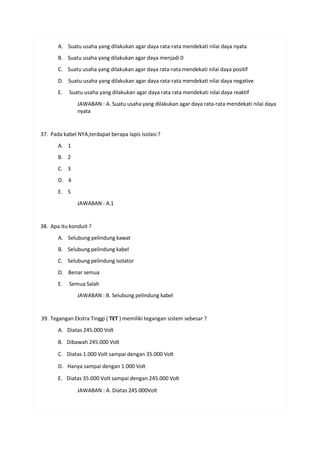 A. Suatu usaha yang dilakukan agar daya rata-rata mendekati nilai daya nyata
B. Suatu usaha yang dilakukan agar daya menjadi 0
C. Suatu usaha yang dilakukan agar daya rata-rata mendekati nilai daya positif
D. Suatu usaha yang dilakukan agar daya rata-rata mendekati nilai daya negative
E. Suatu usaha yang dilakukan agar daya rata rata mendekati nilai daya reaktif
JAWABAN : A. Suatu usaha yang dilakukan agar daya rata-rata mendekati nilai daya
nyata
37. Pada kabel NYA,terdapat berapa lapis isolasi ?
A. 1
B. 2
C. 3
D. 4
E. 5
JAWABAN : A.1
38. Apa itu konduit ?
A. Selubung pelindung kawat
B. Selubung pelindung kabel
C. Selubung pelindung isolator
D. Benar semua
E. Semua Salah
JAWABAN : B. Selubung pelindung kabel
39. Tegangan Ekstra Tinggi ( TET ) memiliki tegangan sistem sebesar ?
A. Diatas 245.000 Volt
B. Dibawah 245.000 Volt
C. Diatas 1.000 Volt sampai dengan 35.000 Volt
D. Hanya sampai dengan 1.000 Volt
E. Diatas 35.000 Volt sampai dengan 245.000 Volt
JAWABAN : A. Diatas 245.000Volt
 