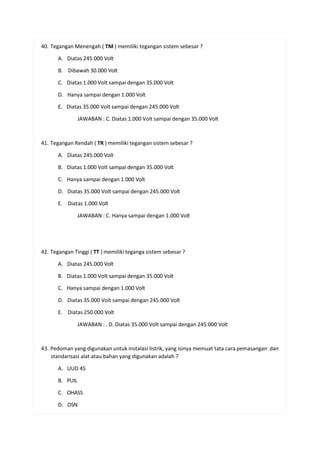 40. Tegangan Menengah ( TM ) memiliki tegangan sistem sebesar ?
A. Diatas 245.000 Volt
B. Dibawah 30.000 Volt
C. Diatas 1.000 Volt sampai dengan 35.000 Volt
D. Hanya sampai dengan 1.000 Volt
E. Diatas 35.000 Volt sampai dengan 245.000 Volt
JAWABAN : C. Diatas 1.000 Volt sampai dengan 35.000 Volt
41. Tegangan Rendah ( TR ) memiliki tegangan sistem sebesar ?
A. Diatas 245.000 Volt
B. Diatas 1.000 Volt sampai dengan 35.000 Volt
C. Hanya sampai dengan 1.000 Volt
D. Diatas 35.000 Volt sampai dengan 245.000 Volt
E. Diatas 1.000 Volt
JAWABAN : C. Hanya sampai dengan 1.000 Volt
42. Tegangan Tinggi ( TT ) memiliki teganga sistem sebesar ?
A. Diatas 245.000 Volt
B. Diatas 1.000 Volt sampai dengan 35.000 Volt
C. Hanya sampai dengan 1.000 Volt
D. Diatas 35.000 Volt sampai dengan 245.000 Volt
E. Diatas 250.000 Volt
JAWABAN : . D. Diatas 35.000 Volt sampai dengan 245.000 Volt
43. Pedoman yang digunakan untuk instalasi listrik, yang isinya memuat tata cara pemasangan dan
standarisasi alat atau bahan yang digunakan adalah ?
A. UUD 45
B. PUIL
C. OHASS
D. OSN
 