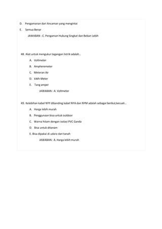 D. Pengamanan dari Ancaman yang mengintai
E. Semua Benar
JAWABAN : C. Pengaman Hubung Singkat dan Beban Lebih
48. Alat untuk mengukur tegangan listrik adalah…
A. Voltmeter
B. Ampheremeter
C. Meteran Air
D. kWh Meter
E. Tang amper
JAWABAN : A. Voltmeter
49. Kelebihan kabel NYY dibanding kabel NYA dan NYM adalah sebagai berikut,kecuali…
A. Harga lebih murah
B. Penggunaan bisa untuk outdoor
C. Warna hitam dengan isolasi PVC Ganda
D. Bisa untuk ditanam
E. Bisa dipakai di udara dan tanah
JAWABAN : A. Harga lebih murah
 