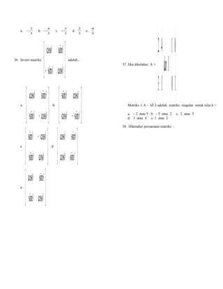 a.

−

2
3

b.

36 Invers matriks

a.

c.

e.

−

4

c.

3

 cosθ
 − sinθ


5
−
3

sinθ 

θ
cos 

d.

2
3

d.

4
3

adalah...

 cosθ sinθ   sinθ cosθ 
 sinθ − cosθ   cosθ − sinθ 

 

 sinθ − cosθ   cosθ sinθ 
 sinθ cosθ   cosθ sinθ 

  
 cosθ sinθ 
 sinθ cosθ 
 
b.

e.

37. Jika diketahui A =

Matriks ( A – kI

 2 4  01 
d an I=  
 3 1 10
 

) adalah matriks singular untuk nilai k =

a. – 2 atau 5 b. – 5 atau 2
d. 3 atau 4 e. 1 atau 2
38. Diketahui persamaan matriks :

c. 2 atau 5

 
