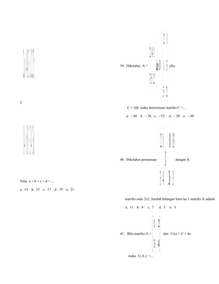 2

 2 a  4 13  c 2  5
+  = 
1 4 b1 34 d

39. Diketahui A =

 2 − 1
 142   
d an B= − 1 3
 253  
   5 − 2


C = AB maka determinan matriks C =...
a. – 60

b. – 56 c. – 52

40. Diketahui persamaan

Nilai a + b + c + d = ...
a. 13

b. 15

jika

c. 17

d. 19

e. 21

d. – 50

− 12   10 −− 13
X =  
 43 26 3
 

e. – 48

dengan X

matriks ordo 2x2. Jumlah bilangan baris ke 1 matriks X adalah
a. 11

b. 9

c. 7

41. Bila matriks A =

d. 5

 1 2
 3 4
 

maka f ( A ) =...

e. 3

dan f (x) = x2 + 4x

 