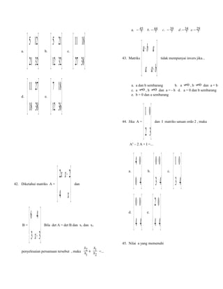 a.

d.

a. − 45
7

 5 12   5 21  11 18
 21 32  12 32  27 38 
     
b.

 11 27

c.

43. Matriks

 7 18

 a− b a 
 a a + b
 

d . − 34 e. − 29
7
7

tidak mempunyai invers jika...

a. a dan b sembarang
b. a ≠0 , b ≠0 dan a = b
c. a ≠0 , b ≠0 dan a = - b d. a = 0 dan b sembarang
e. b = 0 dan a sembarang

 18 38  12 36
   
e.

c. − 39
7

b. − 44
7

44. Jika A =

 1 0
 2 3
 

dan I matriks satuan ordo 2 , maka

A2 – 2 A + I =...

42. Diketahui matriks A =

B=

6 4 
 3 x + 3
 

 2 x x + 2
4 x
 

a.
dan

d.
Bila det A = det B dan x1 dan x2

penyelesaian persamaan tersebut , maka

x2
x1 +

x1
x2

 4 0
 0 4
 
 0 0
 4 4
 

b.

e.

 0 0
 3 4
 
2 0
 4 4
 

45. Nilai a yang memenuhi
=...

c.

1 0
 3 4
 

 